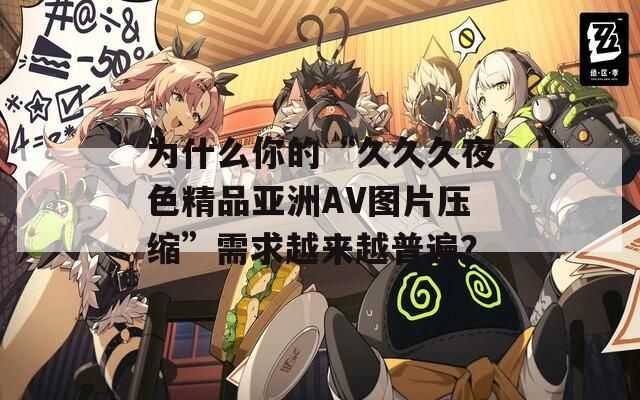為什么你的“久久久夜色精品亞洲AV圖片壓縮”需求越來越普遍？