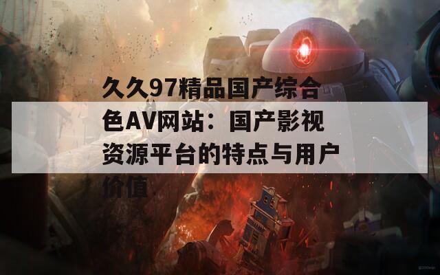 久久97精品國產(chǎn)綜合色AV網(wǎng)站：國產(chǎn)影視資源平臺(tái)的特點(diǎn)與用戶價(jià)值