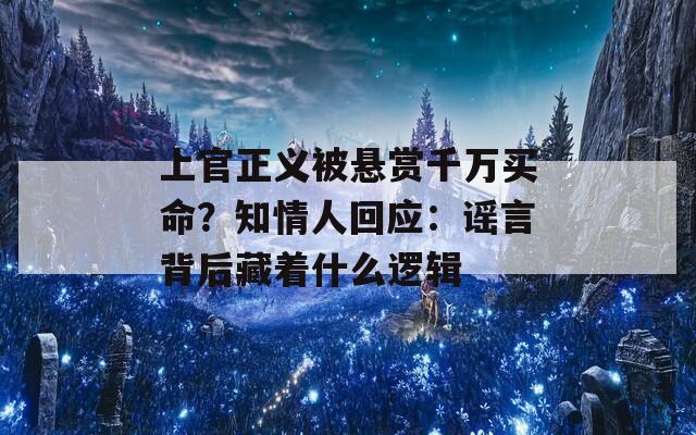 上官正義被懸賞千萬(wàn)買(mǎi)命？知情人回應(yīng)：謠言背后藏著什么邏輯