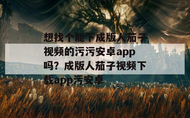 想找個(gè)能下成版人茄子視頻的污污安卓app嗎？成版人茄子視頻下載app污安卓