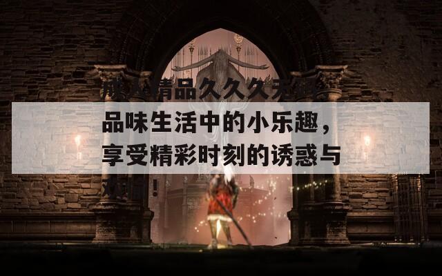 成人精品久久久無碼，品味生活中的小樂趣，享受精彩時(shí)刻的誘惑與歡愉！