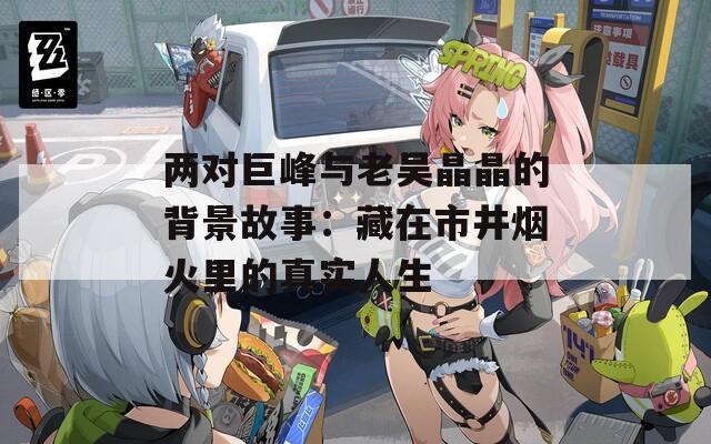 兩對巨峰與老吳晶晶的背景故事：藏在市井煙火里的真實人生
