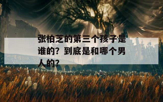 張柏芝的第三個孩子是誰的？到底是和哪個男人的？