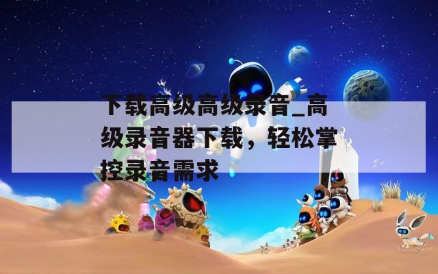 下載高級高級錄音_高級錄音器下載，輕松掌控錄音需求