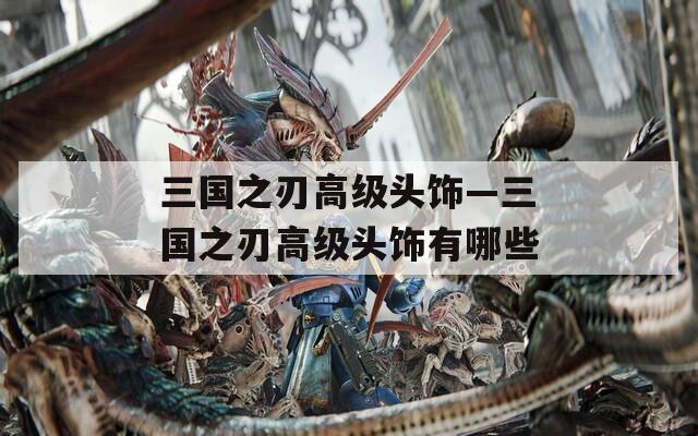 三國之刃高級頭飾—三國之刃高級頭飾有哪些
