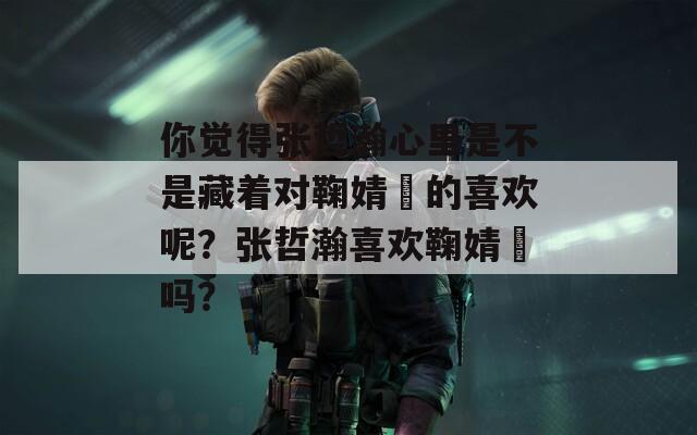 你覺得張哲瀚心里是不是藏著對鞠婧祎的喜歡呢？張哲瀚喜歡鞠婧祎嗎？