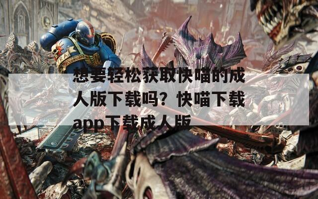 想要輕松獲取快喵的成人版下載嗎？快喵下載app下載成人版