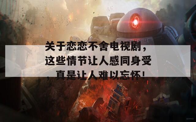關(guān)于戀戀不舍電視劇，這些情節(jié)讓人感同身受，真是讓人難以忘懷！