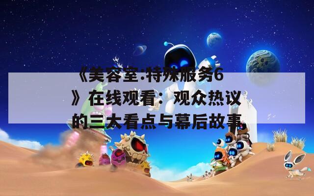 《美容室:特殊服務(wù)6》在線觀看：觀眾熱議的三大看點與幕后故事