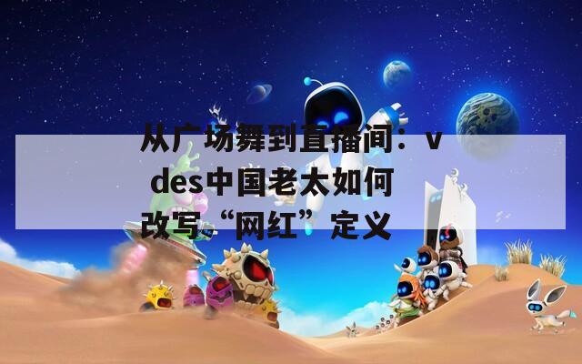 從廣場舞到直播間：v des中國老太如何改寫“網(wǎng)紅”定義
