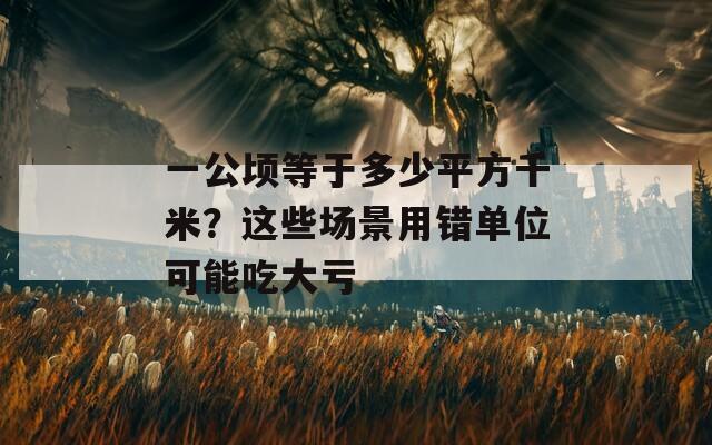 一公頃等于多少平方千米？這些場景用錯單位可能吃大虧